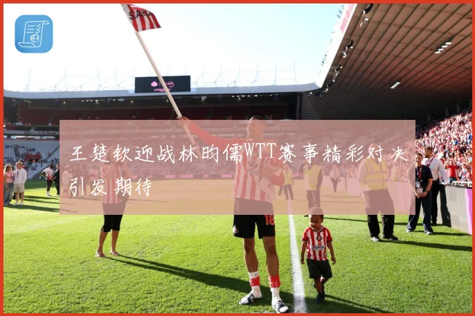 王楚钦迎战林昀儒WTT赛事精彩对决引发期待