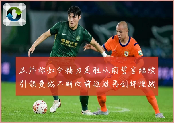 瓜帅称如今精力更胜从前誓言继续引领曼城不断向前迈进再创辉煌战术观察