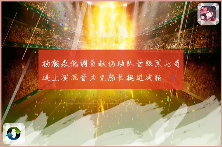 杨瀚森低调贡献仍助队晋级黑七奇迹上演混音力克船长挺进次轮