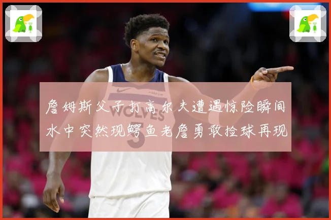 詹姆斯父子打高尔夫遭遇惊险瞬间水中突然现鳄鱼老詹勇敢捡球再现赛场复盘