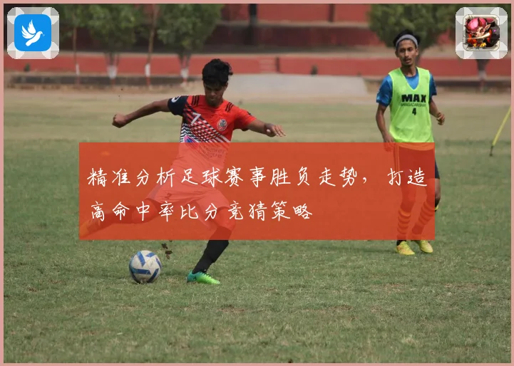 精准分析足球赛事胜负走势，打造高命中率比分竞猜策略