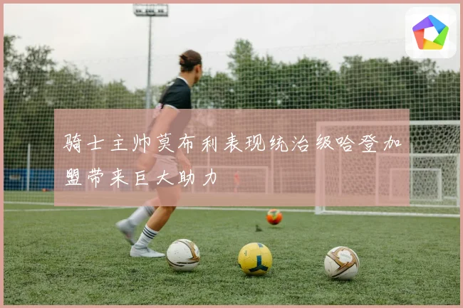 骑士主帅莫布利表现统治级哈登加盟带来巨大助力