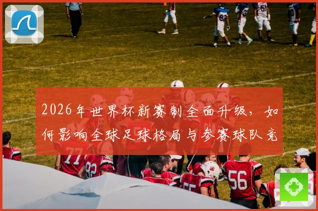 2026年世界杯新赛制全面升级，如何影响全球足球格局与参赛球队竞争力