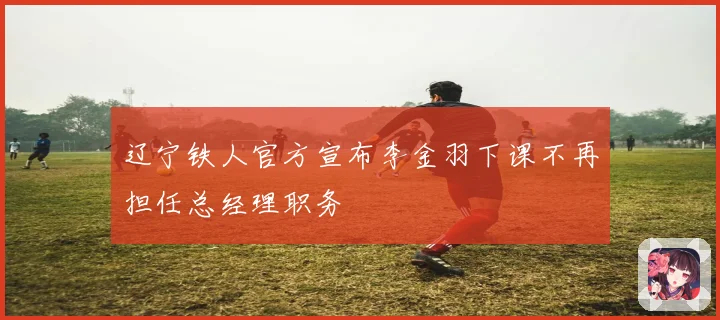 辽宁铁人官方宣布李金羽下课不再担任总经理职务