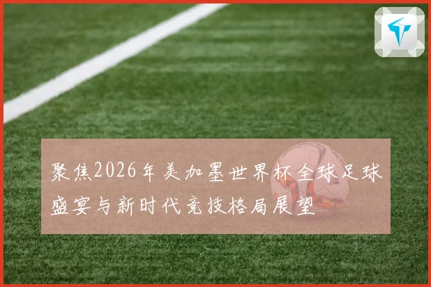 聚焦2026年美加墨世界杯全球足球盛宴与新时代竞技格局展望