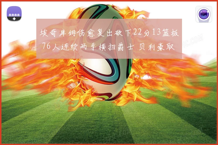 埃奇库姆伤愈复出砍下22分13篮板 76人连续两季横扫爵士 贝利豪取25分