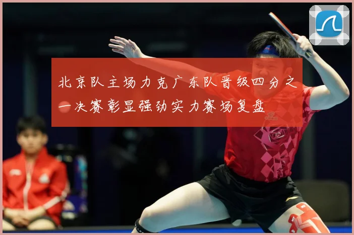 北京队主场力克广东队晋级四分之一决赛彰显强劲实力赛场复盘